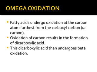 Fatty acids undergo oxidation at the carbon atom farthest from the carboxyl carbon ( ω  carbon). Oxidation of carbon results in the formation of dicarboxylic acid. This dicarboxylic acid then undergoes beta oxidation. 