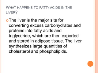 WHAT HAPPENS TO FATTY ACIDS IN THE
LIVER?
The liver is the major site for
converting excess carbohydrates and
proteins into fatty acids and
triglyceride, which are then exported
and stored in adipose tissue. The liver
synthesizes large quantities of
cholesterol and phospholipids.
 