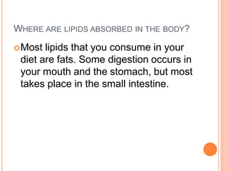 WHERE ARE LIPIDS ABSORBED IN THE BODY?
Most lipids that you consume in your
diet are fats. Some digestion occurs in
your mouth and the stomach, but most
takes place in the small intestine.
 