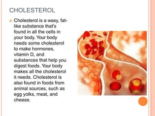 CHOLESTEROL
 Cholesterol is a waxy, fat-
like substance that's
found in all the cells in
your body. Your body
needs some cholesterol
to make hormones,
vitamin D, and
substances that help you
digest foods. Your body
makes all the cholesterol
it needs. Cholesterol is
also found in foods from
animal sources, such as
egg yolks, meat, and
cheese.
 