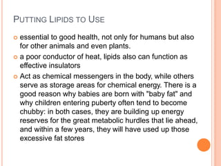 PUTTING LIPIDS TO USE
 essential to good health, not only for humans but also
for other animals and even plants.
 a poor conductor of heat, lipids also can function as
effective insulators
 Act as chemical messengers in the body, while others
serve as storage areas for chemical energy. There is a
good reason why babies are born with "baby fat" and
why children entering puberty often tend to become
chubby: in both cases, they are building up energy
reserves for the great metabolic hurdles that lie ahead,
and within a few years, they will have used up those
excessive fat stores
 