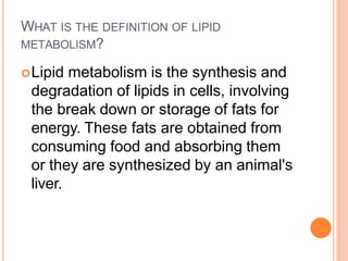 WHAT IS THE DEFINITION OF LIPID
METABOLISM?
Lipid metabolism is the synthesis and
degradation of lipids in cells, involving
the break down or storage of fats for
energy. These fats are obtained from
consuming food and absorbing them
or they are synthesized by an animal's
liver.
 