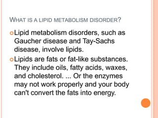 WHAT IS A LIPID METABOLISM DISORDER?
Lipid metabolism disorders, such as
Gaucher disease and Tay-Sachs
disease, involve lipids.
Lipids are fats or fat-like substances.
They include oils, fatty acids, waxes,
and cholesterol. ... Or the enzymes
may not work properly and your body
can't convert the fats into energy.
 