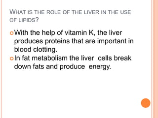 WHAT IS THE ROLE OF THE LIVER IN THE USE
OF LIPIDS?
With the help of vitamin K, the liver
produces proteins that are important in
blood clotting.
In fat metabolism the liver cells break
down fats and produce energy.
 