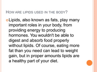 HOW ARE LIPIDS USED IN THE BODY?
Lipids, also known as fats, play many
important roles in your body, from
providing energy to producing
hormones. You wouldn't be able to
digest and absorb food properly
without lipids. Of course, eating more
fat than you need can lead to weight
gain, but in proper amounts lipids are
a healthy part of your diet.
 