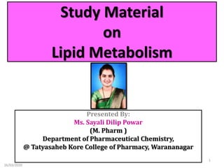 Study Material
on
Lipid Metabolism
Presented By:
Ms. Sayali Dilip Powar
(M. Pharm )
Department of Pharmaceutical Chemistry,
@ Tatyasaheb Kore College of Pharmacy, Warananagar
26/03/2020
1
 