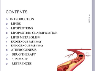 CONTENTS
 INTRODUCTION
 LIPIDS
 LIPOPROTEINS
 LIPOPROTEIN CLASSIFICATION
 LIPID METABOLISM
 EXOGENOUS PATHWAY
 ENDOGENOUS PATHWAY
 ATHEROGENESIS
 DRUG THERAPY
 SUMMARY
 REFERENCES
05-01-2016
2
 
