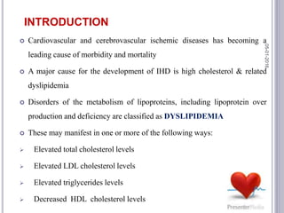  Cardiovascular and cerebrovascular ischemic diseases has becoming a
leading cause of morbidity and mortality
 A major cause for the development of IHD is high cholesterol & related
dyslipidemia
 Disorders of the metabolism of lipoproteins, including lipoprotein over
production and deficiency are classified as DYSLIPIDEMIA
 These may manifest in one or more of the following ways:
 Elevated total cholesterol levels
 Elevated LDL cholesterol levels
 Elevated triglycerides levels
 Decreased HDL cholesterol levels
INTRODUCTION
05-01-2016
3
 