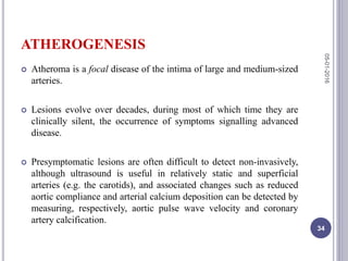ATHEROGENESIS
 Atheroma is a focal disease of the intima of large and medium-sized
arteries.
 Lesions evolve over decades, during most of which time they are
clinically silent, the occurrence of symptoms signalling advanced
disease.
 Presymptomatic lesions are often difficult to detect non-invasively,
although ultrasound is useful in relatively static and superficial
arteries (e.g. the carotids), and associated changes such as reduced
aortic compliance and arterial calcium deposition can be detected by
measuring, respectively, aortic pulse wave velocity and coronary
artery calcification.
05-01-2016
34
 