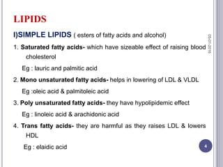 LIPIDS
I)SIMPLE LIPIDS ( esters of fatty acids and alcohol)
1. Saturated fatty acids- which have sizeable effect of raising blood
cholesterol
Eg : lauric and palmitic acid
2. Mono unsaturated fatty acids- helps in lowering of LDL & VLDL
Eg :oleic acid & palmitoleic acid
3. Poly unsaturated fatty acids- they have hypolipidemic effect
Eg : linoleic acid & arachidonic acid
4. Trans fatty acids- they are harmful as they raises LDL & lowers
HDL
Eg : elaidic acid
05-01-2016
4
 