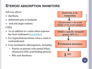 STEROID ABSORPTION INHIBITORS
Adverse effects
 diarrhoea,
 abdominal pain or headache
 rash and angio-oedema
USES
 As an addition to a statin when response
has been inadequate (ezetimibe).
 For hypercholesterolemia when a statin is
contraindicated.
 Uses unrelated to atherogenesis, including:
 Pruritis in patients with partial biliary
obstruction (bile acid-binding protein)
 Bile acid diarrhoea.
Ezetimibe & its
metabolites
Concentrated in the brush
border of the small intestine
Inhibit a specific transport
protein NPC1L1
Cholesterol absorption
LDL
05-01-2016
43
 