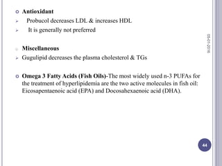  Antioxidant
 Probucol decreases LDL & increases HDL
 It is generally not preferred
o Miscellaneous
 Gugulipid decreases the plasma cholesterol & TGs
 Omega 3 Fatty Acids (Fish Oils)-The most widely used n-3 PUFAs for
the treatment of hyperlipidemia are the two active molecules in fish oil:
Eicosapentaenoic acid (EPA) and Docosahexaenoic acid (DHA).
05-01-2016
44
 