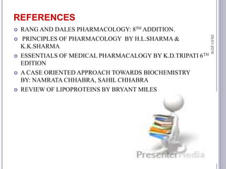 REFERENCES
 RANG AND DALES PHARMACOLOGY: 8TH ADDITION.
 PRINCIPLES OF PHARMACOLOGY BY H.L.SHARMA &
K.K.SHARMA
 ESSENTIALS OF MEDICAL PHARMACALOGY BY K.D.TRIPATI 6TH
EDITION
 A CASE ORIENTED APPROACH TOWARDS BIOCHEMISTRY
BY: NAMRATA CHHABRA, SAHIL CHHABRA
 REVIEW OF LIPOPROTEINS BY BRYANT MILES
05-01-2016
47
 