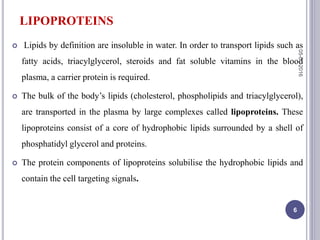 LIPOPROTEINS
 Lipids by definition are insoluble in water. In order to transport lipids such as
fatty acids, triacylglycerol, steroids and fat soluble vitamins in the blood
plasma, a carrier protein is required.
 The bulk of the body’s lipids (cholesterol, phospholipids and triacylglycerol),
are transported in the plasma by large complexes called lipoproteins. These
lipoproteins consist of a core of hydrophobic lipids surrounded by a shell of
phosphatidyl glycerol and proteins.
 The protein components of lipoproteins solubilise the hydrophobic lipids and
contain the cell targeting signals.
05-01-2016
6
 