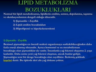 LİPİD METABOLİZMA
BOZUKLUKLARI

Normal bir lipid metabolizamsı, lipidlerin emilim, sentez, depolanma, taşınma
ve oksidasyonlarının dengeli olduğu düzendir.
1) Şişmanlık – Zayıflık
2) Lipid emilim bozuklukları
3) Hiperlipemi ve hiperkolesterolemi

1) Şişmalık - Zayıflık
Besinsel şişmanlığın en önemli nedeni organizmaya sarfedebileceğinden daha
fazla enerji alınmış olmasıdır. Ayrıca hormonel ve su metabolizması
bozukluğu olan şişmanlıklar da vardır. İnsanlarda yağ hücresi oluşumu 2. yaşa
kadardır. Daha sonra yeni yağ hücresi oluşmaz, ancak bunlar gelişir.
Şişmanlığın tersi bir denge bozukluğu olan zayıflıktır. İlerlemiş şeklinde
kaşeksi denir. Bu tiplerde deri altı yağ dokusu yoktur.

 