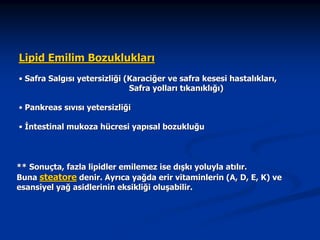 Lipid Emilim Bozuklukları
• Safra Salgısı yetersizliği (Karaciğer ve safra kesesi hastalıkları,
Safra yolları tıkanıklığı)
• Pankreas sıvısı yetersizliği
• İntestinal mukoza hücresi yapısal bozukluğu

** Sonuçta, fazla lipidler emilemez ise dışkı yoluyla atılır.
Buna steatore denir. Ayrıca yağda erir vitaminlerin (A, D, E, K) ve
esansiyel yağ asidlerinin eksikliği oluşabilir.

 