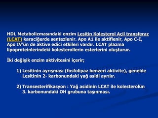 HDL Metabolizmasındaki enzim Lesitin Kolesterol Açil transferaz
(LCAT) karaciğerde sentezlenir. Apo A1 ile aktiflenir, Apo C-I,
Apo IV’ün de aktive edici etkileri vardır. LCAT plazma
lipoproteinlerindeki kolesterollerin esterlerini oluşturur.
İki değişik enzim aktivitesini içerir;
1) Lesitinin ayrışması (fosfolipaz benzeri aktivite), genelde
Lesitinin 2- karbonundaki yağ asidi ayrılır.
2) Transesterifikasyon : Yağ asidinin LCAT ile kolesterolün
3. karbonundaki OH grubuna taşınması.

 