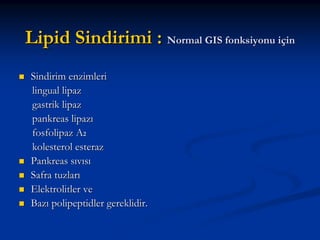 Lipid Sindirimi : Normal GIS fonksiyonu için
Sindirim enzimleri
lingual lipaz
gastrik lipaz
pankreas lipazı
fosfolipaz A2
kolesterol esteraz
Pankreas sıvısı
Safra tuzları
Elektrolitler ve
Bazı polipeptidler gereklidir.

 