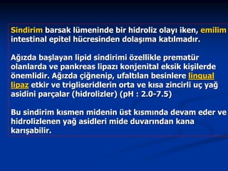 Sindirim barsak lümeninde bir hidroliz olayı iken, emilim
intestinal epitel hücresinden dolaşıma katılmadır.
Ağızda başlayan lipid sindirimi özellikle prematür
olanlarda ve pankreas lipazı konjenital eksik kişilerde
önemlidir. Ağızda çiğnenip, ufaltılan besinlere lingual
lipaz etkir ve trigliseridlerin orta ve kısa zincirli uç yağ
asidini parçalar (hidrolizler) (pH : 2.0-7.5)
Bu sindirim kısmen midenin üst kısmında devam eder ve
hidrolizlenen yağ asidleri mide duvarından kana
karışabilir.

 