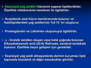 Esansiyel yağ asidleri hücrenin yapısal lipidleridirler.
Özellikle mitokondrial membran ile ilgilidirler.
Araşidonik asid hücre membranında bulunur ve
fosfolipidlerdeki yağ asidlerinin %5-15 ‘ini oluşturur.
Prostoglandin ve Lökotrien oluşumuyla ilgilidirler.
α - linoleik asidden oluşan veya balık yağında bulunan
Eikozahekzanoik asid (20:6) Retinada, serebral kortekste
bulunur. Özellikle beyin gelişimi için gereklidir.
Esansiyel yağ asidi almayanlarda derinin kuruması lipid
taşımada bozukluk ve diğer bozukluklar görülür.

 