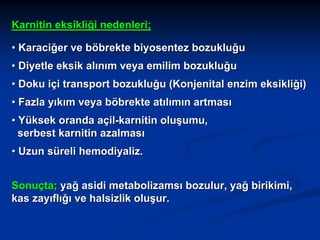 Karnitin eksikliği nedenleri;
• Karaciğer ve böbrekte biyosentez bozukluğu
• Diyetle eksik alınım veya emilim bozukluğu
• Doku içi transport bozukluğu (Konjenital enzim eksikliği)
• Fazla yıkım veya böbrekte atılımın artması
• Yüksek oranda açil-karnitin oluşumu,
serbest karnitin azalması
• Uzun süreli hemodiyaliz.
Sonuçta; yağ asidi metabolizamsı bozulur, yağ birikimi,
kas zayıflığı ve halsizlik oluşur.

 