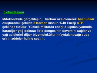 β oksidasyon
Mitokondride gerçekleşir, β karbon oksidlenerek Asetil-KoA
oluşturacak şekilde 2 Karbon kısalır. %40 Enerji ATP
şeklinde tutulur. Yüksek miktarda enerji oluşması yanında,
karaciğer-yağ dokusu lipid dengesinin devamını sağlar ve
yağ asidlerini diğer biyomoleküllerin faydalanacağı suda
erir maddeler haline çevirir.

 