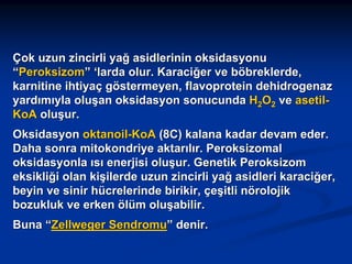 Çok uzun zincirli yağ asidlerinin oksidasyonu
“Peroksizom” ‘larda olur. Karaciğer ve böbreklerde,
karnitine ihtiyaç göstermeyen, flavoprotein dehidrogenaz
yardımıyla oluşan oksidasyon sonucunda H2O2 ve asetilKoA oluşur.
Oksidasyon oktanoil-KoA (8C) kalana kadar devam eder.
Daha sonra mitokondriye aktarılır. Peroksizomal
oksidasyonla ısı enerjisi oluşur. Genetik Peroksizom
eksikliği olan kişilerde uzun zincirli yağ asidleri karaciğer,
beyin ve sinir hücrelerinde birikir, çeşitli nörolojik
bozukluk ve erken ölüm oluşabilir.
Buna “Zellweger Sendromu” denir.

 