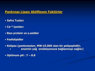 Pankreas Lipazı Aktifleyen Faktörler
• Safra Tuzları
• Ca+2 iyonları
• Bazı protein ve a.asidler
• Fosfolipidler
• Kolipaz (pankreastan, MW:10.000 olan bir polipeptidtir,
•
enzimin yağ emülsiyonuna bağlanmayı sağlar)
• Optimum pH : 7 – 8.8

 