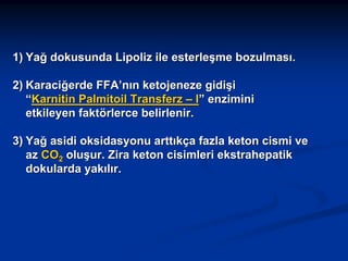 1) Yağ dokusunda Lipoliz ile esterleşme bozulması.
2) Karaciğerde FFA’nın ketojeneze gidişi
“Karnitin Palmitoil Transferz – I” enzimini
etkileyen faktörlerce belirlenir.
3) Yağ asidi oksidasyonu arttıkça fazla keton cismi ve
az CO2 oluşur. Zira keton cisimleri ekstrahepatik
dokularda yakılır.

 