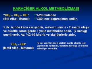 KARACİĞER ALKOL METABOLİZMASI
“CH3 – CH2 – OH”
(Etil Alkol, Etanol)

* %20 mideden
* %80 ince bağırsaktan emilir.

5 dk. içinde kana karışabilir, maksimuma ½ - 2 saatte ulaşır
ve süratle karaciğerde 3 yolla metabolize edilir. (7 kcal/g)
enerji verir. Azı %2-10 idrarla ve akciğerlerle atılır.
“CH3 – OH”
(Metil Alkol, Metanol)

Petrol ürünlerinden üretilir, sahte alkollü içki
yapımında kullanılır, tüketimi körlüğe ve ölüme
sebebiyet verebilir.

 