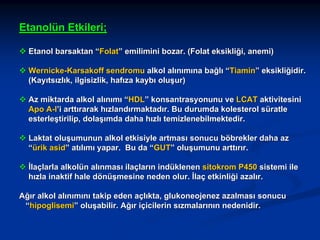 Etanolün Etkileri;
Etanol barsaktan “Folat” emilimini bozar. (Folat eksikliği, anemi)
Wernicke-Karsakoff sendromu alkol alınımına bağlı “Tiamin” eksikliğidir.
(Kayıtsızlık, ilgisizlik, hafıza kaybı oluşur)
Az miktarda alkol alınımı “HDL” konsantrasyonunu ve LCAT aktivitesini
Apo A-I’i arttırarak hızlandırmaktadır. Bu durumda kolesterol süratle
esterleştirilip, dolaşımda daha hızlı temizlenebilmektedir.
Laktat oluşumunun alkol etkisiyle artması sonucu böbrekler daha az
“ürik asid” atılımı yapar. Bu da “GUT” oluşumunu arttırır.
İlaçlarla alkolün alınması ilaçların indüklenen sitokrom P450 sistemi ile
hızla inaktif hale dönüşmesine neden olur. İlaç etkinliği azalır.
Ağır alkol alınımını takip eden açlıkta, glukoneojenez azalması sonucu
“hipoglisemi” oluşabilir. Ağır içicilerin sızmalarının nedenidir.

 