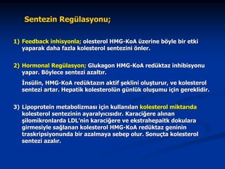 Sentezin Regülasyonu;
1) Feedback inhisyonla; olesterol HMG-KoA üzerine böyle bir etki
yaparak daha fazla kolesterol sentezini önler.
2) Hormonal Regülasyon; Glukagon HMG-KoA redüktaz inhibisyonu
yapar. Böylece sentezi azaltır.
İnsülin, HMG-KoA redüktazın aktif şeklini oluşturur, ve kolesterol
sentezi artar. Hepatik kolesterolün günlük oluşumu için gereklidir.
3) Lipoprotein metabolizması için kullanılan kolesterol miktarıda
kolesterol sentezinin ayaralyıcısıdır. Karaciğere alınan
şilomikronlarda LDL’nin karaciğere ve ekstrahepaitk dokulara
girmesiyle sağlanan kolesterol HMG-KoA redüktaz geninin
traskripsiyonunda bir azalmaya sebep olur. Sonuçta kolesterol
sentezi azalır.

 