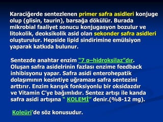 Karaciğerde sentezlenen primer safra asidleri konjuge
olup (glisin, taurin), barsağa dökülür. Burada
mikrobial faaliyet sonucu konjugasyon bozulur ve
litokolik, deoksikolik asid olan sekonder safra asidleri
oluşturulur. Hepside lipid sindirimine emülsiyon
yaparak katkıda bulunur.
Sentezde anahtar enzim “7 α–hidroksilaz”dır.
Oluşan safra asidelrinin fazlası enzime feedback
inhibisyonu yapar. Safra asidi enterohepatik
dolaşımının kesintiye uğraması safra sentezini
arttırır. Enzim karışık fonksiyonlu bir oksidazdır
ve Vitamin C’ye bağımlıdır. Sentez artışı ile kanda
safra asidi artışına “ KOLEMİ” denir.(%8-12 mg).
Koleüri’de söz konusudur.

 