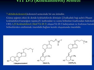 VİT D-3 (Kolekalsiferol) Sentezi
7-dehidrokolesterol,kolesterol sentezinde bir ara üründür.
Güneş ışığının etkisi ile deride kolekalsiferole dönüşür (2.halkadaki bağ açılır).Oluşan
kolekalsiferol karaciğere taşınır,25. karbondan ve sonra böbrekte1.karbondan hidroksill
OH).1,25 Kolekalsiferol (Aktif Vit D-3) oluşur.Vit D-3 kalsiyumun ve fosforun barsak
böbreklerden emiliminde önemlidir.Sağlam kemik oluşumunda önemlidir.

 