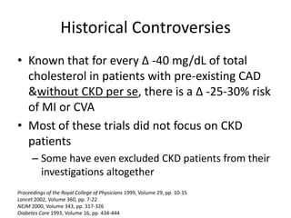 Historical ControversiesKnown that for every Δ -40 mg/dL of total cholesterol in patients with pre-existing CAD & without CKD per se, there is a Δ -25-30% risk of MI or CVA Most of these trials did not focus on CKD patientsSome have even excluded CKD patients from their investigations altogether Proceedings of the Royal College of Physicians 1999, Volume 29, pp. 10-15Lancet 2002, Volume 360, pp. 7-22NEJM 2000, Volume 343, pp. 317-326Diabetes Care 1993, Volume 16, pp. 434-444