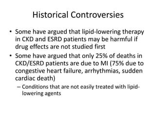 Historical ControversiesSome have argued that lipid-lowering therapy in CKD and ESRD patients may be harmful if drug effects are not studied firstSome have argued that only 25% of deaths in CKD/ESRD patients are due to MI (75% due to congestive heart failure, arrhythmias, sudden cardiac death)Conditions that are not easily treated with lipid-lowering agents
