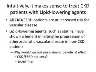 Intuitively, it makes sense to treat CKD patients with Lipid-lowering agentsAll CKD/ESRD patients are at increased risk for vascular diseaseLipid-lowering agents, such as statins, have shown a benefit inhaltingthe progression of atherosclerotic vascular disease in non-CKD patientsWhy would we not see a similar beneficial effect in CKD/ESRD patients?SHARP Trial