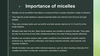 z Importance of micelles
 Micelles act as emulsifiers that allows a compound that is usually insoluble in water to dissol...