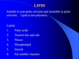 LIPID 
Soluble in non-polar solvents and insoluble in polar 
solvents. Lipid is not polymers. 
Lipids: 
1. Fatty acids 
2. Neutral fats and oils 
3. Waxes 
4. Phospholipid 
5. Sterols 
6. Fat soluble vitamins 
 