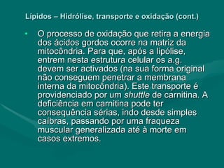 Lípidos – Hidrólise, transporte e oxidação (cont.) O processo de oxidação que retira a energia dos ácidos gordos ocorre na matriz da mitocôndria. Para que, após a lipólise, entrem nesta estrutura celular os a.g. devem ser activados (na sua forma original não conseguem penetrar a membrana interna da mitocôndria). Este transporte é providenciado por um  shuttle  de carnitina. A deficiência em carnitina pode ter consequência sérias, indo desde simples caíbras, passando por uma fraqueza muscular generalizada até à morte em casos extremos. 