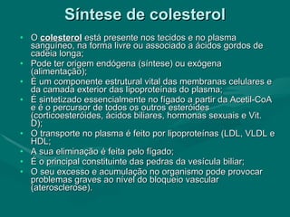 Síntese de colesterol O  colesterol  está presente nos tecidos e no plasma sanguíneo, na forma livre ou associado a ácidos gordos de cadeia longa; Pode ter origem endógena (síntese) ou exógena (alimentação); É um componente estrutural vital das membranas celulares e da camada exterior das lipoproteínas do plasma; É sintetizado essencialmente no fígado a partir da Acetil-CoA e é o percursor de todos os outros esteróides (corticoesteróides, ácidos biliares, hormonas sexuais e Vit. D); O transporte no plasma é feito por lipoproteínas (LDL, VLDL e HDL; A sua eliminação é feita pelo fígado; É o principal constituinte das pedras da vesícula biliar; O seu excesso e acumulação no organismo pode provocar problemas graves ao nível do bloqueio vascular (aterosclerose). 