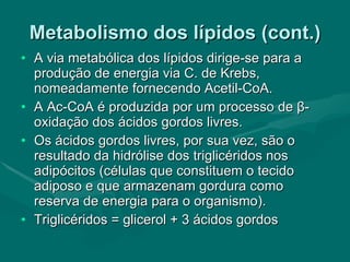 Metabolismo dos lípidos (cont.) A via metabólica dos lípidos dirige-se para a produção de energia via C. de Krebs, nomeadamente fornecendo Acetil-CoA. A Ac-CoA é produzida por um processo de  β -oxidação dos ácidos gordos livres. Os ácidos gordos livres, por sua vez, são o resultado da hidrólise dos triglicéridos nos adipócitos (células que constituem o tecido adiposo e que armazenam gordura como reserva de energia para o organismo). Triglicéridos = glicerol + 3 ácidos gordos 
