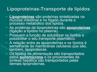 Lipoproteínas-Transporte de lípidos Lipoproteínas   são proteínas sintetizadas na mucosa intestinal e no fígado durante o processo metabólico dos lípidos. As protéinas da lipoproteínas são  apoproteínas  (ligação a lípidos no plasma). Possuem a função de solubilizar os lípidos e possibilitar o seu transporte plasmático. A relação entre as apoproteínas e os lípidos é semelhante às membranas celulares que são, também, lipoproteicas.  Os lípidos da alimentação são transportados pelos  quilomícrons   e os provenientes da síntese hepática são transportados pelas demais lipoproteínas. 