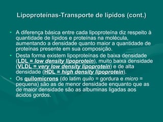 Lipoproteínas-Transporte de lípidos (cont.) A diferença básica entre cada lipoproteína diz respeito à quantidade de lípidos e proteínas na molécula, aumentando a densidade quanto maior a quantidade de proteínas presente em sua composição. Desta forma existem lipoproteínas de baixa densidade ( LDL =  low density lipoprotein ), muito baixa densidade ( VLDL =  very low density lipoprotein ) e de alta densidade ( HDL =  high density lipoprotein ). Os  quilomícrons  (do latim  quilo =  gordura e  micro  = pequena) são as de menor densidade enquanto que as de maior densidade são as albuminas ligadas aos ácidos gordos. 