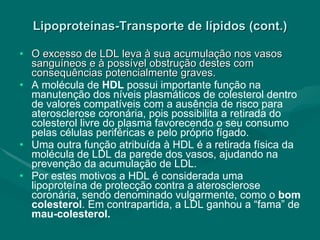 Lipoproteínas-Transporte de lípidos (cont.) O excesso de LDL leva à sua acumulação nos vasos sanguíneos e à possível obstrução destes com consequências potencialmente graves. A molécula de  HDL  possui importante função na manutenção dos níveis plasmáticos de colesterol dentro de valores compatíveis com a ausência de risco para aterosclerose coronária, pois possibilita a retirada do colesterol livre do plasma favorecendo o seu consumo pelas células periféricas e pelo próprio fígado.  Uma outra função atribuída à HDL é a retirada física da molécula de LDL da parede dos vasos, ajudando na prevenção da acumulação de LDL. Por estes motivos a HDL é considerada uma lipoproteína de protecção contra a aterosclerose coronária, sendo denominado vulgarmente, como o  bom colesterol . Em contrapartida, a LDL ganhou a “fama” de  mau-colesterol. 