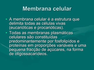 Membrana celular A membrana celular é a estrutura que delimita todas as células vivas (eucarióticas e procarióticas). Todas as membranas plasmáticas celulares são constituídas predominantemente por fosfolipídos e proteínas em proporções variáveis e uma pequena fracção de açúcares, na forma de oligossacarídeos.  