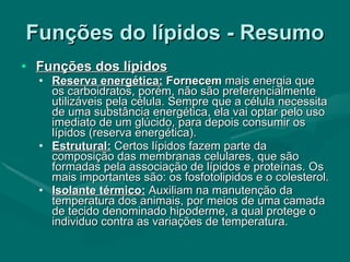Funções do lípidos - Resumo Funções dos lípidos Reserva energética:  Fornecem  mais energia que os carboidratos, porém, não são preferencialmente utilizáveis pela célula. Sempre que a célula necessita de uma substância energética, ela vai optar pelo uso imediato de um glúcido, para depois consumir os lípidos (reserva energética). Estrutural:  Certos lípidos fazem parte da composição das membranas celulares, que são formadas pela associação de lípidos e proteínas. Os mais importantes são: os fosfotolipidos e o colesterol.  Isolante térmico:  Auxiliam na manutenção da temperatura dos animais, por meios de uma camada de tecido denominado hipoderme, a qual protege o individuo contra as variações de temperatura. 