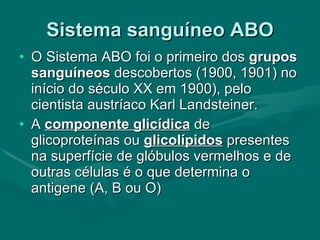 Sistema sanguíneo ABO O Sistema ABO foi o primeiro dos  grupos sanguíneos  descobertos (1900, 1901) no início do século XX em 1900), pelo cientista austríaco Karl Landsteiner. A  componente glicídica  de glicoproteínas ou  glicolípidos  presentes na superfície de glóbulos vermelhos e de outras células é o que determina o antigene (A, B ou O) 