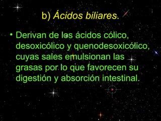b) Ácidos biliares.
• Derivan de los ácidos cólico,
  desoxicólico y quenodesoxicólico,
  cuyas sales emulsionan las
  grasas por lo que favorecen su
  digestión y absorción intestinal.
 