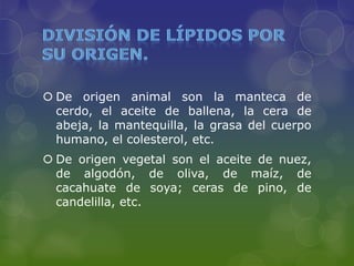  De origen animal son la manteca de
  cerdo, el aceite de ballena, la cera de
  abeja, la mantequilla, la grasa del cuerpo
  humano, el colesterol, etc.
 De origen vegetal son el aceite de nuez,
  de algodón, de oliva, de maíz, de
  cacahuate de soya; ceras de pino, de
  candelilla, etc.
 
